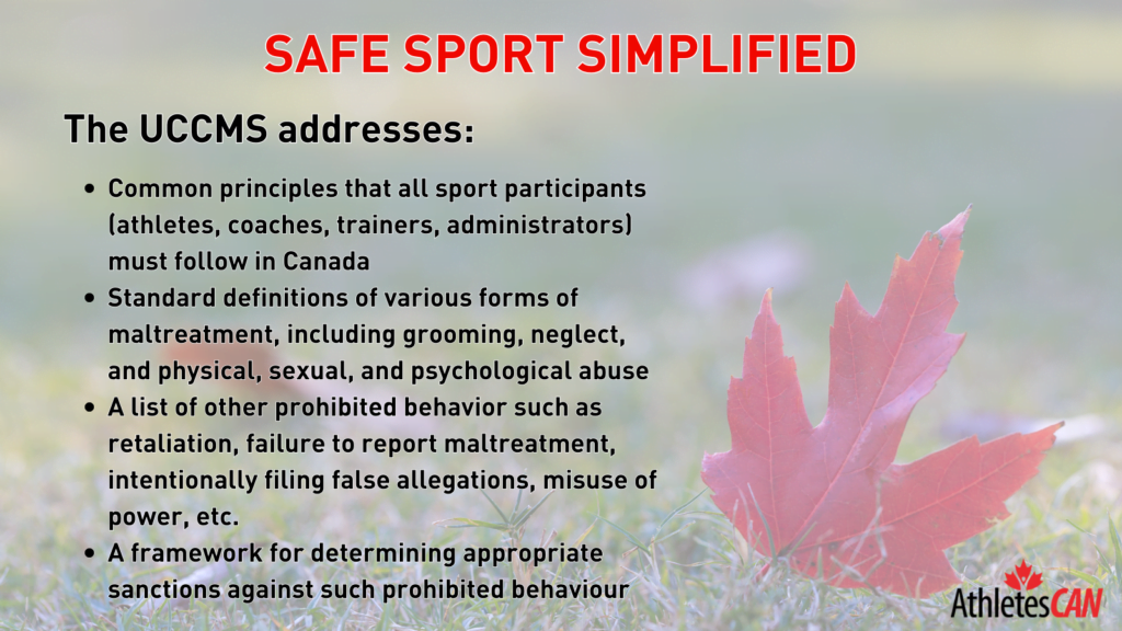 The UCCMS addresses: • Common principles that all sport participants (athletes, coaches, trainers, administrators) must follow in Canada • Standard definitions of various forms of maltreatment, including grooming, neglect, and Physical, sexual, and psychological abuse • A list of other prohibited behavior such as retaliation, failure to report maltreatment, intentionally filing false allegations, misuse of power, etc. • A framework for determining appropriate sanctions against such prohibited behaviour
