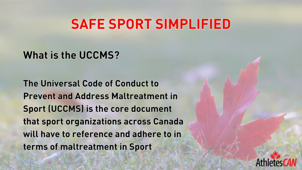 What is the UCCMS? The Universal Code of Conduct to Prevent and Address Maltreatment in Sport (UCCMS) is the core document that sport organizations across Canada will have to reference and adhere to in terms of maltreatment in Sport.