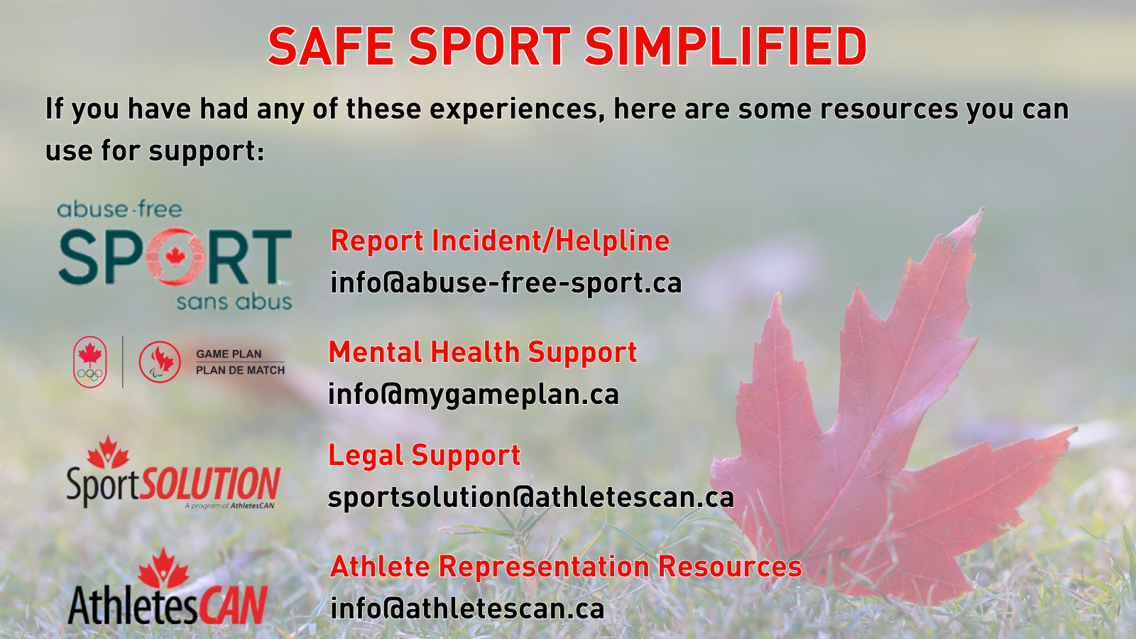 If you have had any of these experiences, here are some resources you can use for support: Abuse-Free Sport: Report Incident/Helpline - info@abuse-free-sport.ca Game Plan: Mental Health Support - info@mygameplan.ca Sport Solution: Legal Support - sportsolution@athletescan.ca AthletesCAN: Athlete Representation Resources - info@athletescan.ca