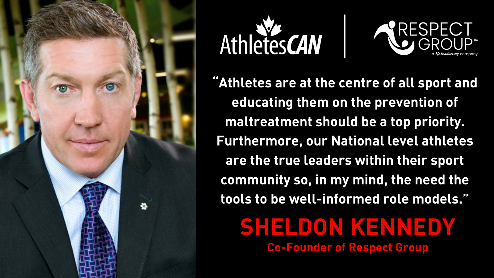 "Athletes are at the centre of all sport and educating them on the prevention of maltreatment should be a top priority. Furthermore, our National level athletes are the true leaders within their sport community so, in my mind, the need the tools to be well-informed role models." Sheldon Kennedy, Co-Founder Respect Group