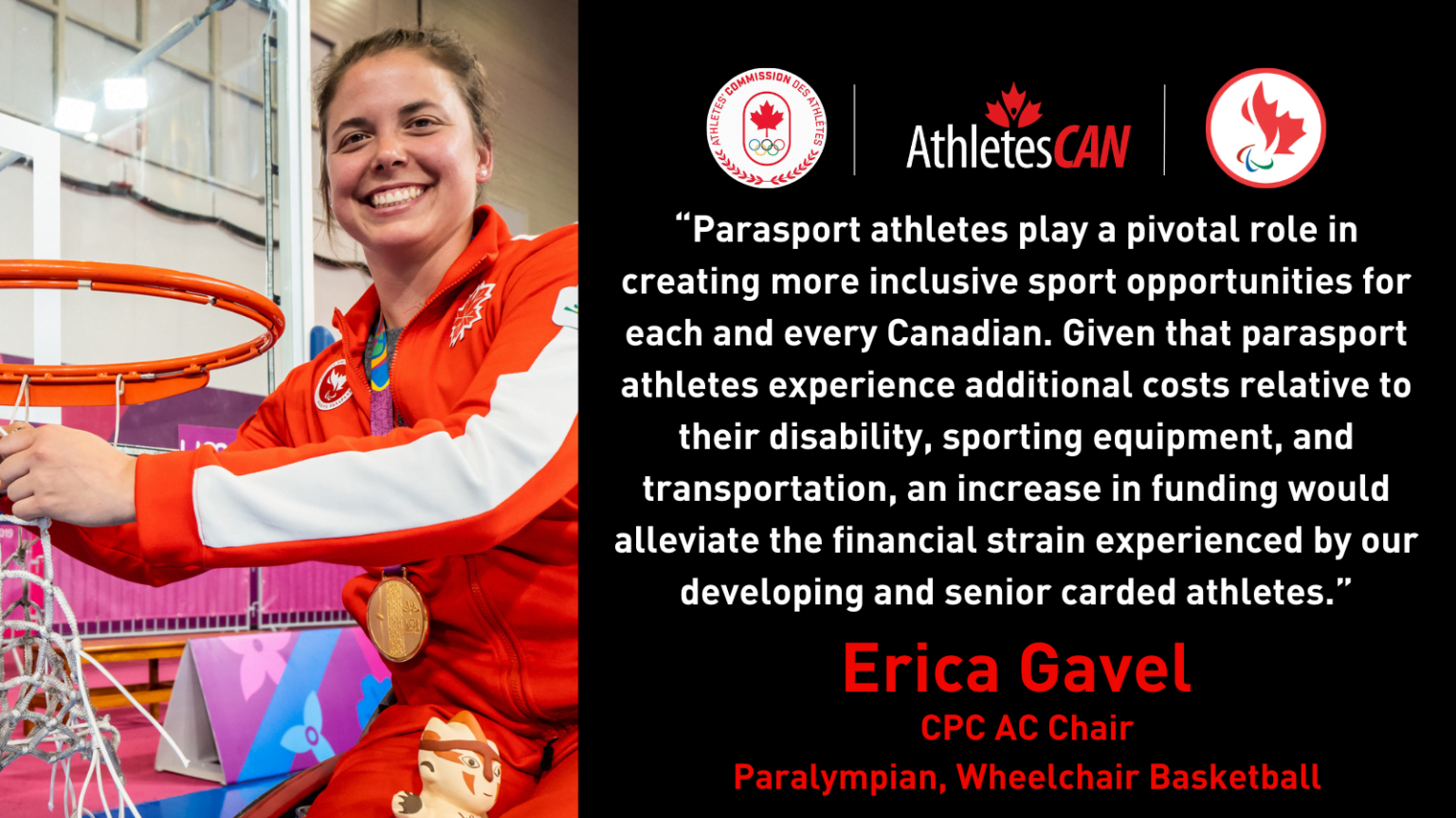 “Parasport athletes play a pivotal role in creating more inclusive sport opportunities for each and every Canadian,” said CPC AC Chair and wheelchair basketball Paralympian Erica Gavel. “Given that para-sport athletes experience additional costs relative to their disability, sporting equipment, and transportation, an increase in funding would alleviate the financial strain experienced by our developing and senior carded athletes.”
