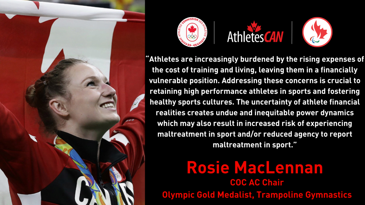 “Athletes are increasingly burdened by the rising expenses of the cost of training and living, leaving them in a financially vulnerable position,” said COC AC Chair and Olympic gold medalist in trampoline gymnastics Rosie MacLennan. “Addressing these concerns is crucial to retaining high performance athletes in sports and fostering healthy sports cultures. The uncertainty of athlete financial realities creates undue and inequitable power dynamics which may also result in increased risk of experiencing maltreatment in sport and/or reduced agency to report maltreatment in sport.”